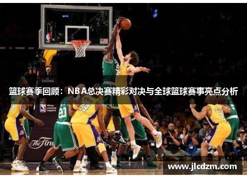 篮球赛季回顾：NBA总决赛精彩对决与全球篮球赛事亮点分析